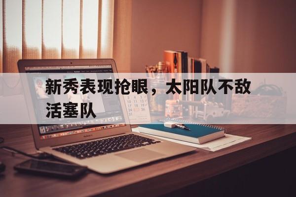 九州娱乐官方网站登录入口（九州娱乐体育、真人、游戏）-新秀表现抢眼，太阳队不敌活塞队的简单介绍