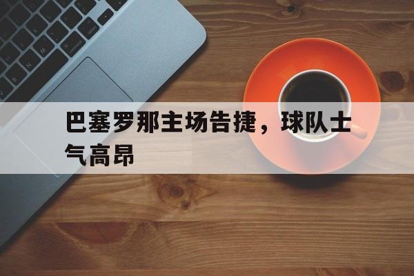巴塞罗那主场告捷，球队士气高昂