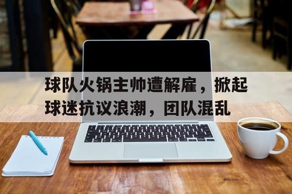 九州娱乐平台-包含球队火锅主帅遭解雇，掀起球迷抗议浪潮，团队混乱的词条