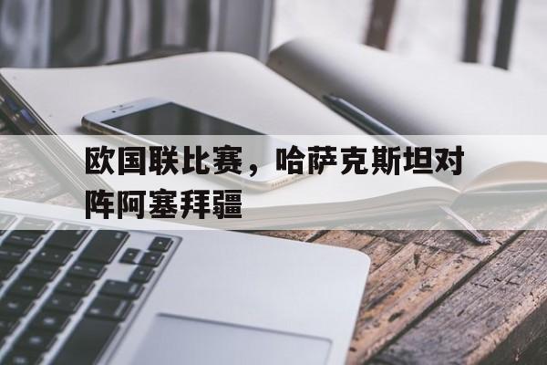 九州娱乐官方网站登录入口（九州娱乐体育、真人、游戏）-欧国联比赛，哈萨克斯坦对阵阿塞拜疆的简单介绍